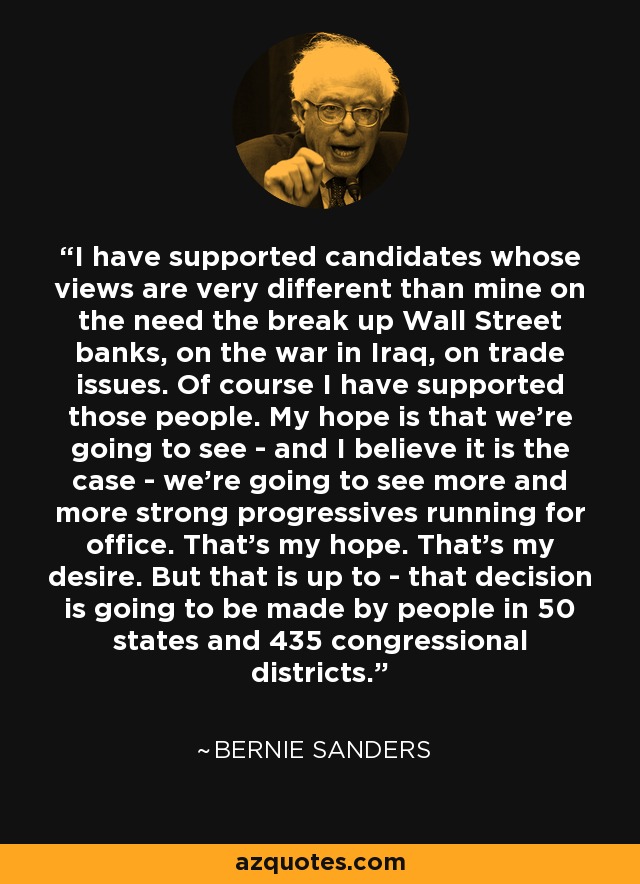 I have supported candidates whose views are very different than mine on the need the break up Wall Street banks, on the war in Iraq, on trade issues. Of course I have supported those people. My hope is that we're going to see - and I believe it is the case - we're going to see more and more strong progressives running for office. That's my hope. That's my desire. But that is up to - that decision is going to be made by people in 50 states and 435 congressional districts. - Bernie Sanders