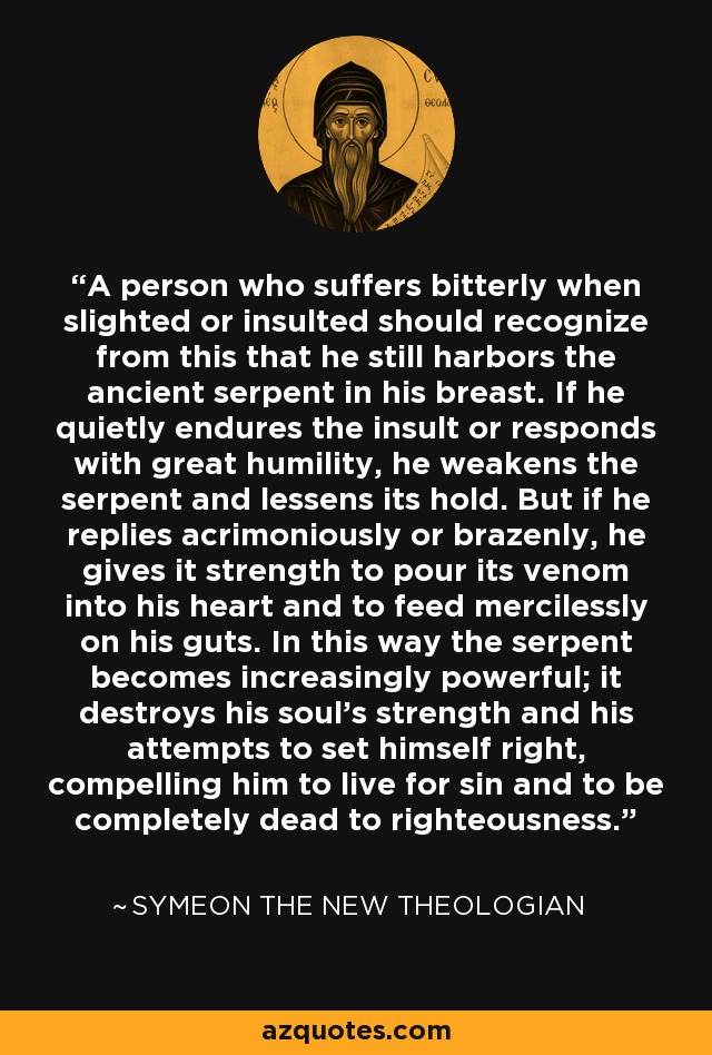 A person who suffers bitterly when slighted or insulted should recognize from this that he still harbors the ancient serpent in his breast. If he quietly endures the insult or responds with great humility, he weakens the serpent and lessens its hold. But if he replies acrimoniously or brazenly, he gives it strength to pour its venom into his heart and to feed mercilessly on his guts. In this way the serpent becomes increasingly powerful; it destroys his soul's strength and his attempts to set himself right, compelling him to live for sin and to be completely dead to righteousness. - Symeon the New Theologian