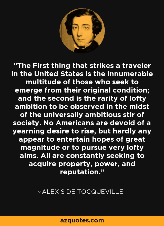 The First thing that strikes a traveler in the United States is the innumerable multitude of those who seek to emerge from their original condition; and the second is the rarity of lofty ambition to be observed in the midst of the universally ambitious stir of society. No Americans are devoid of a yearning desire to rise, but hardly any appear to entertain hopes of great magnitude or to pursue very lofty aims. All are constantly seeking to acquire property, power, and reputation. - Alexis de Tocqueville