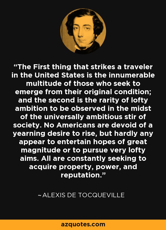 The First thing that strikes a traveler in the United States is the innumerable multitude of those who seek to emerge from their original condition; and the second is the rarity of lofty ambition to be observed in the midst of the universally ambitious stir of society. No Americans are devoid of a yearning desire to rise, but hardly any appear to entertain hopes of great magnitude or to pursue very lofty aims. All are constantly seeking to acquire property, power, and reputation. - Alexis de Tocqueville