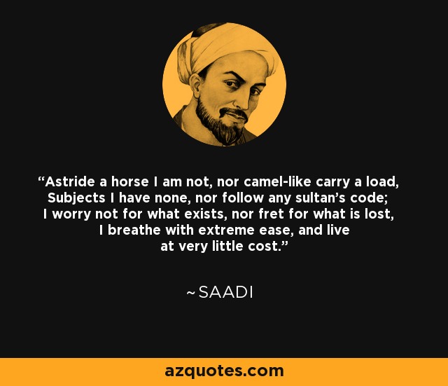 Astride a horse I am not, nor camel-like carry a load, Subjects I have none, nor follow any sultan's code; I worry not for what exists, nor fret for what is lost, I breathe with extreme ease, and live at very little cost. - Saadi