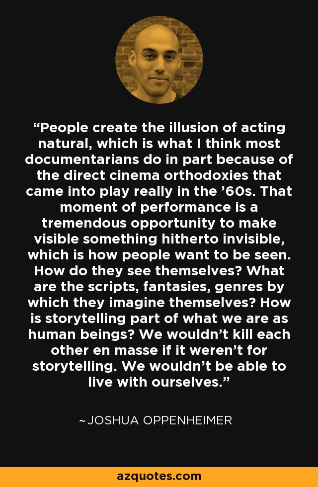 People create the illusion of acting natural, which is what I think most documentarians do in part because of the direct cinema orthodoxies that came into play really in the '60s. That moment of performance is a tremendous opportunity to make visible something hitherto invisible, which is how people want to be seen. How do they see themselves? What are the scripts, fantasies, genres by which they imagine themselves? How is storytelling part of what we are as human beings? We wouldn't kill each other en masse if it weren't for storytelling. We wouldn't be able to live with ourselves. - Joshua Oppenheimer