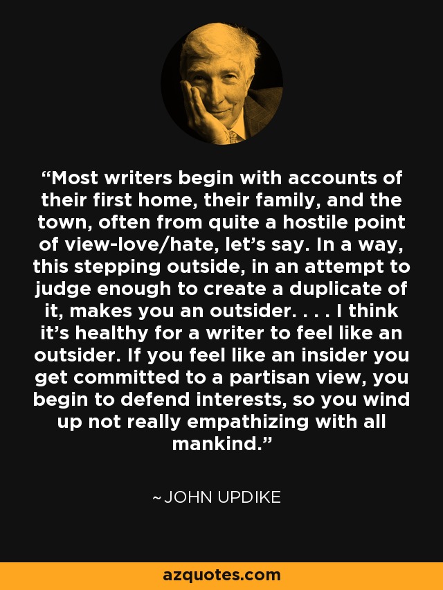 Most writers begin with accounts of their first home, their family, and the town, often from quite a hostile point of view-love/hate, let's say. In a way, this stepping outside, in an attempt to judge enough to create a duplicate of it, makes you an outsider. . . . I think it's healthy for a writer to feel like an outsider. If you feel like an insider you get committed to a partisan view, you begin to defend interests, so you wind up not really empathizing with all mankind. - John Updike