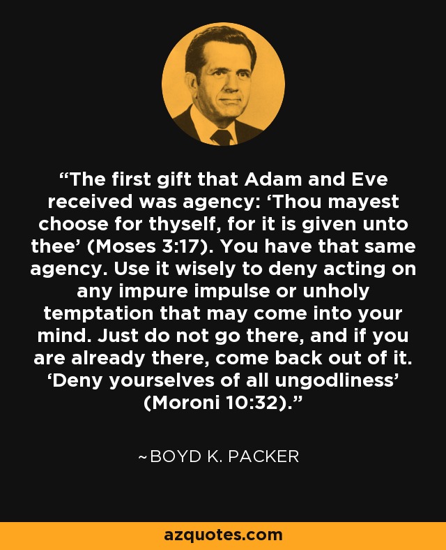 The first gift that Adam and Eve received was agency: ‘Thou mayest choose for thyself, for it is given unto thee’ (Moses 3:17). You have that same agency. Use it wisely to deny acting on any impure impulse or unholy temptation that may come into your mind. Just do not go there, and if you are already there, come back out of it. ‘Deny yourselves of all ungodliness’ (Moroni 10:32). - Boyd K. Packer