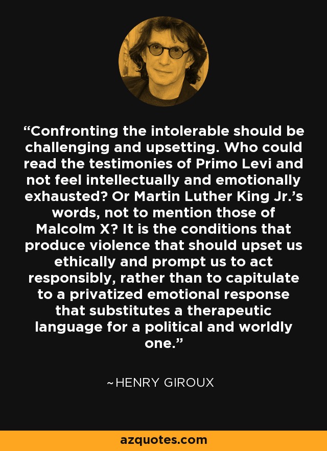 Confronting the intolerable should be challenging and upsetting. Who could read the testimonies of Primo Levi and not feel intellectually and emotionally exhausted? Or Martin Luther King Jr.'s words, not to mention those of Malcolm X? It is the conditions that produce violence that should upset us ethically and prompt us to act responsibly, rather than to capitulate to a privatized emotional response that substitutes a therapeutic language for a political and worldly one. - Henry Giroux
