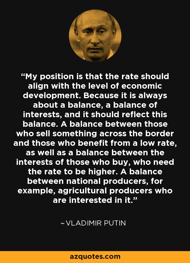 My position is that the rate should align with the level of economic development. Because it is always about a balance, a balance of interests, and it should reflect this balance. A balance between those who sell something across the border and those who benefit from a low rate, as well as a balance between the interests of those who buy, who need the rate to be higher. A balance between national producers, for example, agricultural producers who are interested in it. - Vladimir Putin