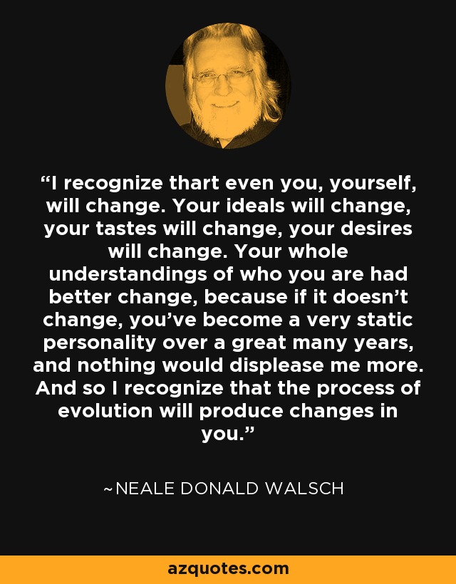 I recognize thart even you, yourself, will change. Your ideals will change, your tastes will change, your desires will change. Your whole understandings of who you are had better change, because if it doesn't change, you've become a very static personality over a great many years, and nothing would displease me more. And so I recognize that the process of evolution will produce changes in you. - Neale Donald Walsch