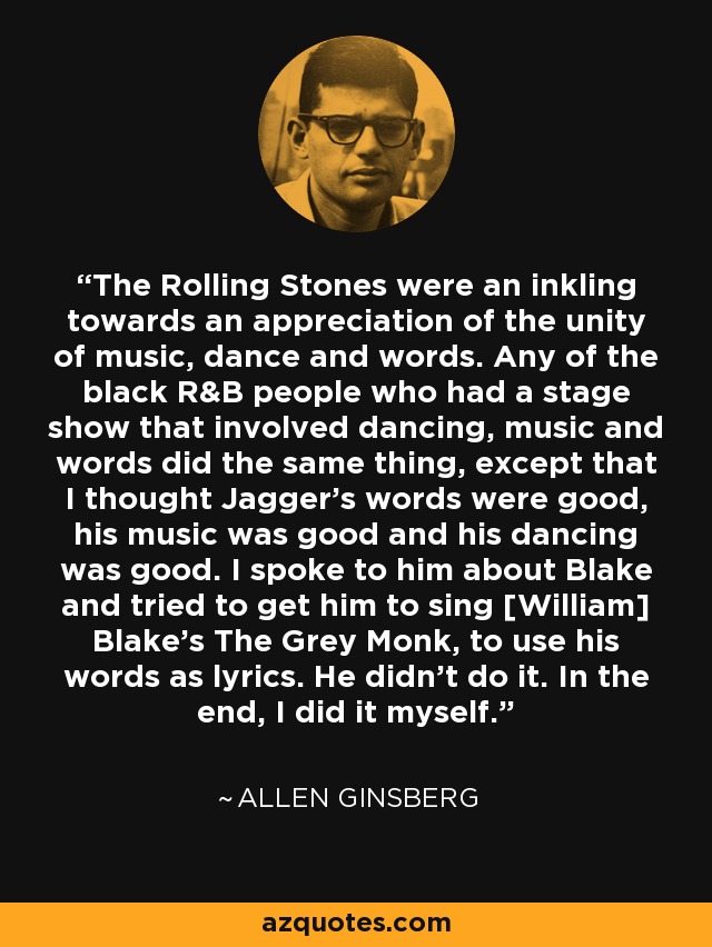 The Rolling Stones were an inkling towards an appreciation of the unity of music, dance and words. Any of the black R&B people who had a stage show that involved dancing, music and words did the same thing, except that I thought Jagger's words were good, his music was good and his dancing was good. I spoke to him about Blake and tried to get him to sing [William] Blake's The Grey Monk, to use his words as lyrics. He didn't do it. In the end, I did it myself. - Allen Ginsberg