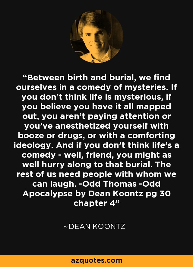 Between birth and burial, we find ourselves in a comedy of mysteries. If you don't think life is mysterious, if you believe you have it all mapped out, you aren't paying attention or you've anesthetized yourself with booze or drugs, or with a comforting ideology. And if you don't think life's a comedy - well, friend, you might as well hurry along to that burial. The rest of us need people with whom we can laugh. -Odd Thomas -Odd Apocalypse by Dean Koontz pg 30 chapter 4 - Dean Koontz