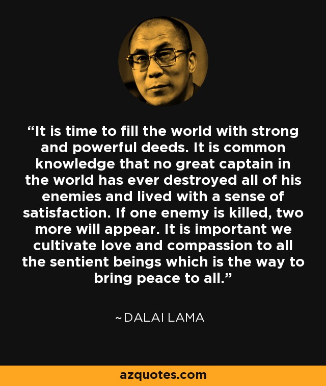 It is time to fill the world with strong and powerful deeds. It is common knowledge that no great captain in the world has ever destroyed all of his enemies and lived with a sense of satisfaction. If one enemy is killed, two more will appear. It is important we cultivate love and compassion to all the sentient beings which is the way to bring peace to all. - Dalai Lama