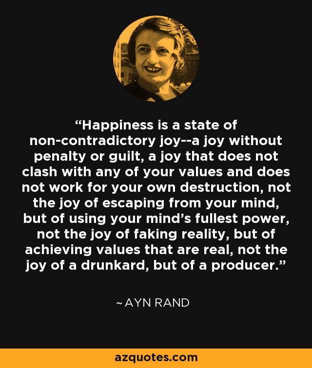 Happiness is a state of non-contradictory joy--a joy without penalty or guilt, a joy that does not clash with any of your values and does not work for your own destruction, not the joy of escaping from your mind, but of using your mind's fullest power, not the joy of faking reality, but of achieving values that are real, not the joy of a drunkard, but of a producer. - Ayn Rand