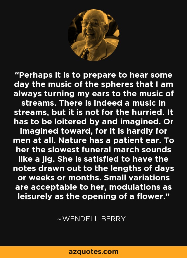 Perhaps it is to prepare to hear some day the music of the spheres that I am always turning my ears to the music of streams. There is indeed a music in streams, but it is not for the hurried. It has to be loitered by and imagined. Or imagined toward, for it is hardly for men at all. Nature has a patient ear. To her the slowest funeral march sounds like a jig. She is satisfied to have the notes drawn out to the lengths of days or weeks or months. Small variations are acceptable to her, modulations as leisurely as the opening of a flower. - Wendell Berry