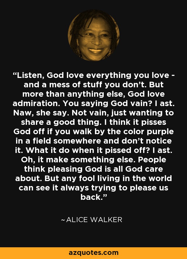 Listen, God love everything you love - and a mess of stuff you don't. But more than anything else, God love admiration. You saying God vain? I ast. Naw, she say. Not vain, just wanting to share a good thing. I think it pisses God off if you walk by the color purple in a field somewhere and don't notice it. What it do when it pissed off? I ast. Oh, it make something else. People think pleasing God is all God care about. But any fool living in the world can see it always trying to please us back. - Alice Walker