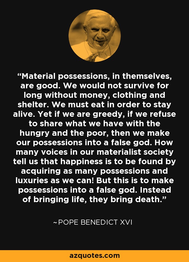Material possessions, in themselves, are good. We would not survive for long without money, clothing and shelter. We must eat in order to stay alive. Yet if we are greedy, if we refuse to share what we have with the hungry and the poor, then we make our possessions into a false god. How many voices in our materialist society tell us that happiness is to be found by acquiring as many possessions and luxuries as we can! But this is to make possessions into a false god. Instead of bringing life, they bring death. - Pope Benedict XVI
