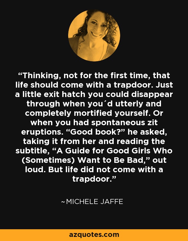 Thinking, not for the first time, that life should come with a trapdoor. Just a little exit hatch you could disappear through when you´d utterly and completely mortified yourself. Or when you had spontaneous zit eruptions. “Good book?” he asked, taking it from her and reading the subtitle, “A Guide for Good Girls Who (Sometimes) Want to Be Bad,” out loud. But life did not come with a trapdoor. - Michele Jaffe