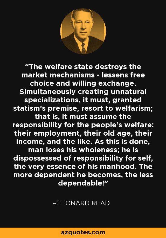 The welfare state destroys the market mechanisms - lessens free choice and willing exchange. Simultaneously creating unnatural specializations, it must, granted statism's premise, resort to welfarism; that is, it must assume the responsibility for the people's welfare: their employment, their old age, their income, and the like. As this is done, man loses his wholeness; he is dispossessed of responsibility for self, the very essence of his manhood. The more dependent he becomes, the less dependable! - Leonard Read