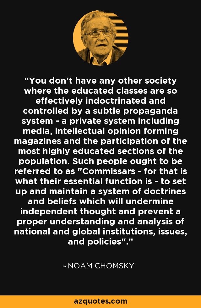 You don't have any other society where the educated classes are so effectively indoctrinated and controlled by a subtle propaganda system - a private system including media, intellectual opinion forming magazines and the participation of the most highly educated sections of the population. Such people ought to be referred to as 
