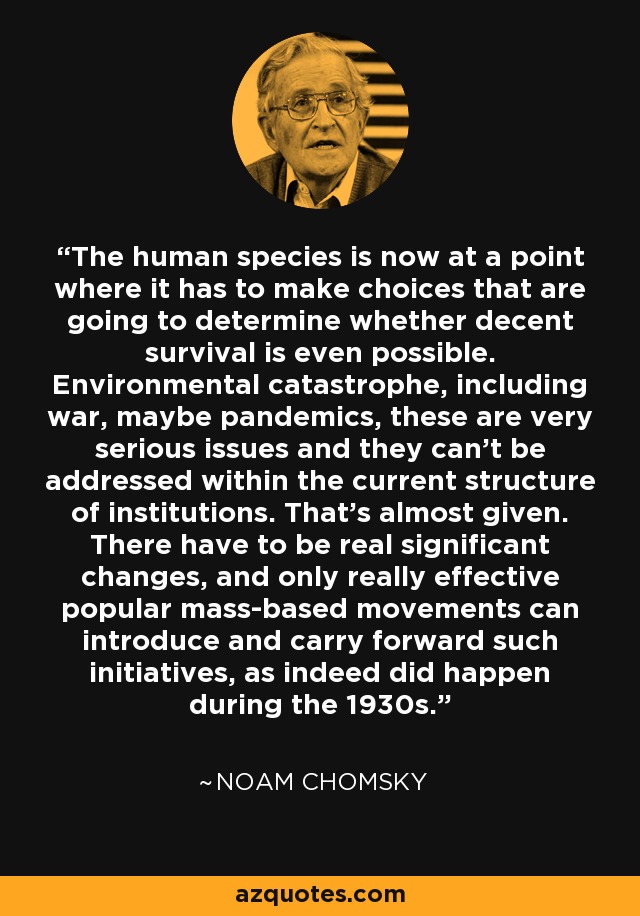 The human species is now at a point where it has to make choices that are going to determine whether decent survival is even possible. Environmental catastrophe, including war, maybe pandemics, these are very serious issues and they can't be addressed within the current structure of institutions. That's almost given. There have to be real significant changes, and only really effective popular mass-based movements can introduce and carry forward such initiatives, as indeed did happen during the 1930s. - Noam Chomsky