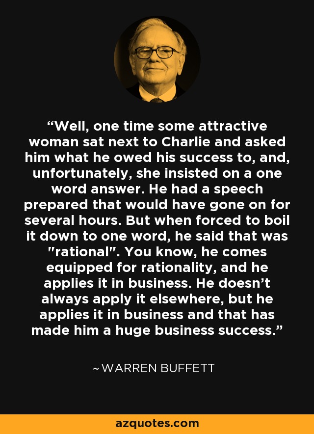 Well, one time some attractive woman sat next to Charlie and asked him what he owed his success to, and, unfortunately, she insisted on a one word answer. He had a speech prepared that would have gone on for several hours. But when forced to boil it down to one word, he said that was 