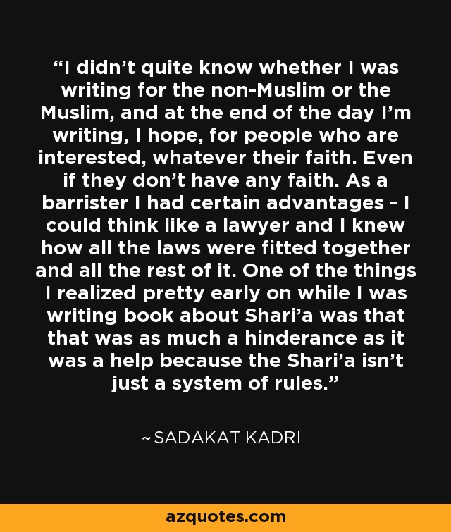 I didn't quite know whether I was writing for the non-Muslim or the Muslim, and at the end of the day I'm writing, I hope, for people who are interested, whatever their faith. Even if they don't have any faith. As a barrister I had certain advantages - I could think like a lawyer and I knew how all the laws were fitted together and all the rest of it. One of the things I realized pretty early on while I was writing book about Shari'a was that that was as much a hinderance as it was a help because the Shari'a isn't just a system of rules. - Sadakat Kadri