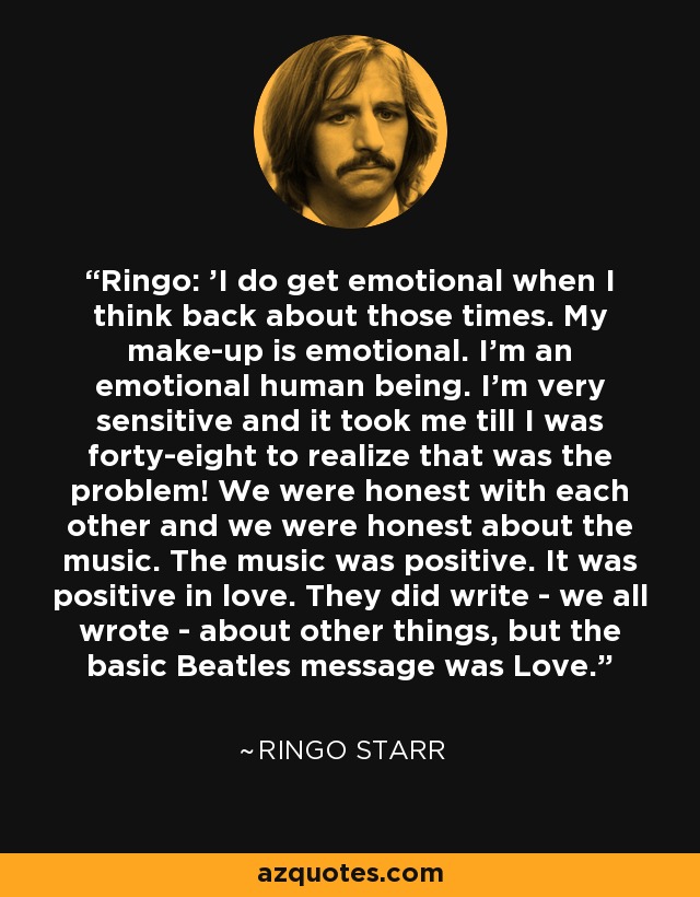 Ringo: 'I do get emotional when I think back about those times. My make-up is emotional. I'm an emotional human being. I'm very sensitive and it took me till I was forty-eight to realize that was the problem! We were honest with each other and we were honest about the music. The music was positive. It was positive in love. They did write - we all wrote - about other things, but the basic Beatles message was Love. - Ringo Starr
