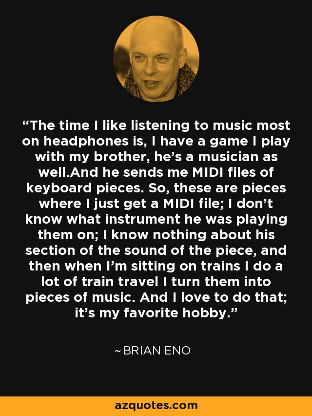 The time I like listening to music most on headphones is, I have a game I play with my brother, he's a musician as well.And he sends me MIDI files of keyboard pieces. So, these are pieces where I just get a MIDI file; I don't know what instrument he was playing them on; I know nothing about his section of the sound of the piece, and then when I'm sitting on trains I do a lot of train travel I turn them into pieces of music. And I love to do that; it's my favorite hobby. - Brian Eno