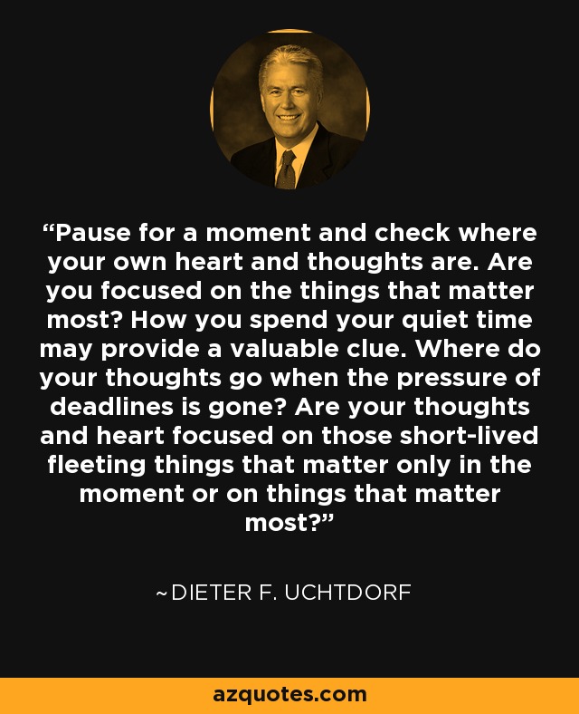 Pause for a moment and check where your own heart and thoughts are. Are you focused on the things that matter most? How you spend your quiet time may provide a valuable clue. Where do your thoughts go when the pressure of deadlines is gone? Are your thoughts and heart focused on those short-lived fleeting things that matter only in the moment or on things that matter most? - Dieter F. Uchtdorf