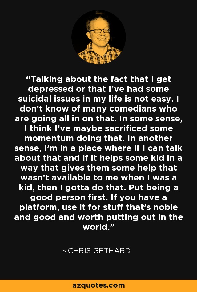 Talking about the fact that I get depressed or that I've had some suicidal issues in my life is not easy. I don't know of many comedians who are going all in on that. In some sense, I think I've maybe sacrificed some momentum doing that. In another sense, I'm in a place where if I can talk about that and if it helps some kid in a way that gives them some help that wasn't available to me when I was a kid, then I gotta do that. Put being a good person first. If you have a platform, use it for stuff that's noble and good and worth putting out in the world. - Chris Gethard