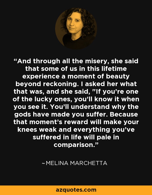 And through all the misery, she said that some of us in this lifetime experience a moment of beauty beyond reckoning. I asked her what that was, and she said, 