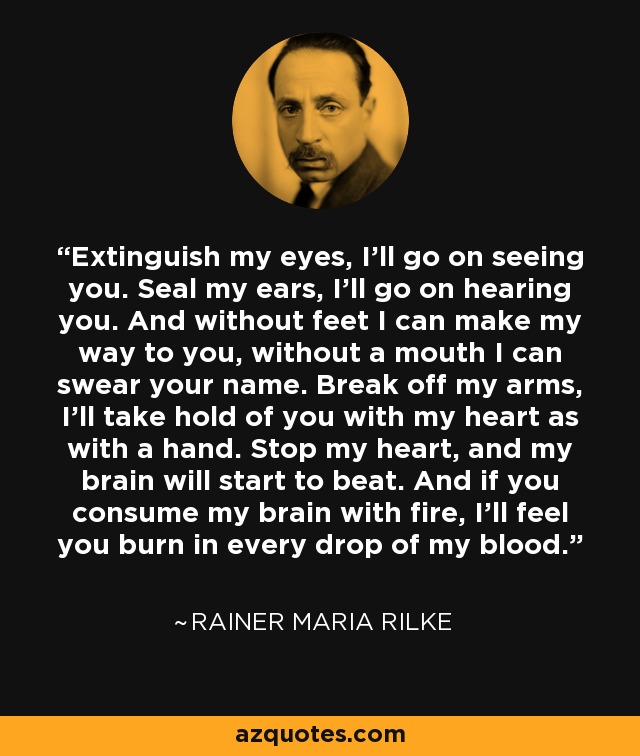 Extinguish my eyes, I'll go on seeing you. Seal my ears, I'll go on hearing you. And without feet I can make my way to you, without a mouth I can swear your name. Break off my arms, I'll take hold of you with my heart as with a hand. Stop my heart, and my brain will start to beat. And if you consume my brain with fire, I'll feel you burn in every drop of my blood. - Rainer Maria Rilke