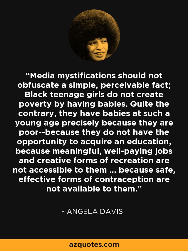 Media mystifications should not obfuscate a simple, perceivable fact; Black teenage girls do not create poverty by having babies. Quite the contrary, they have babies at such a young age precisely because they are poor--because they do not have the opportunity to acquire an education, because meaningful, well-paying jobs and creative forms of recreation are not accessible to them ... because safe, effective forms of contraception are not available to them. - Angela Davis
