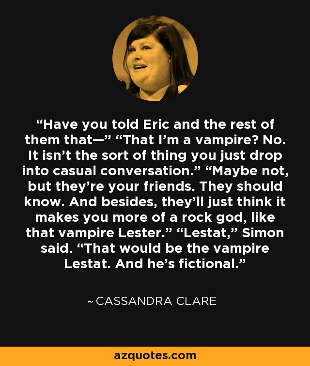 Have you told Eric and the rest of them that—” “That I’m a vampire? No. It isn’t the sort of thing you just drop into casual conversation.” “Maybe not, but they’re your friends. They should know. And besides, they’ll just think it makes you more of a rock god, like that vampire Lester.” “Lestat,” Simon said. “That would be the vampire Lestat. And he’s fictional. - Cassandra Clare