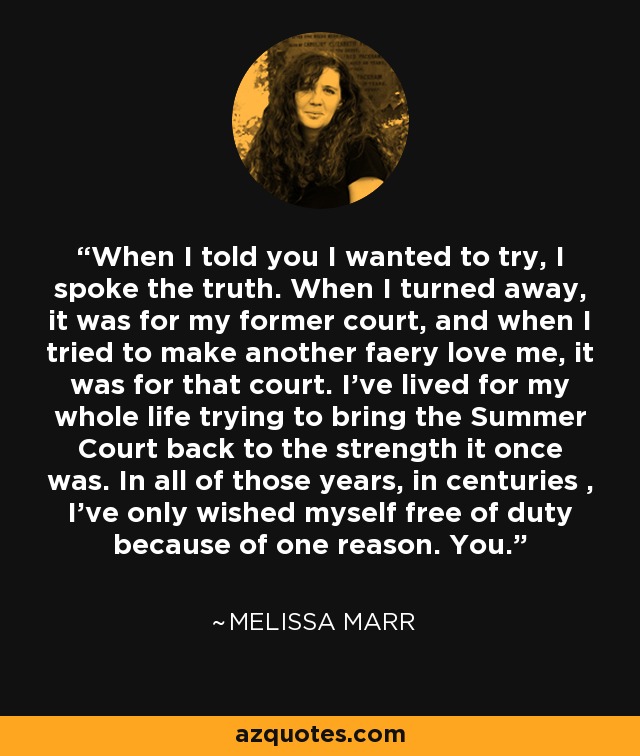 When I told you I wanted to try, I spoke the truth. When I turned away, it was for my former court, and when I tried to make another faery love me, it was for that court. I’ve lived for my whole life trying to bring the Summer Court back to the strength it once was. In all of those years, in centuries , I’ve only wished myself free of duty because of one reason. You. - Melissa Marr