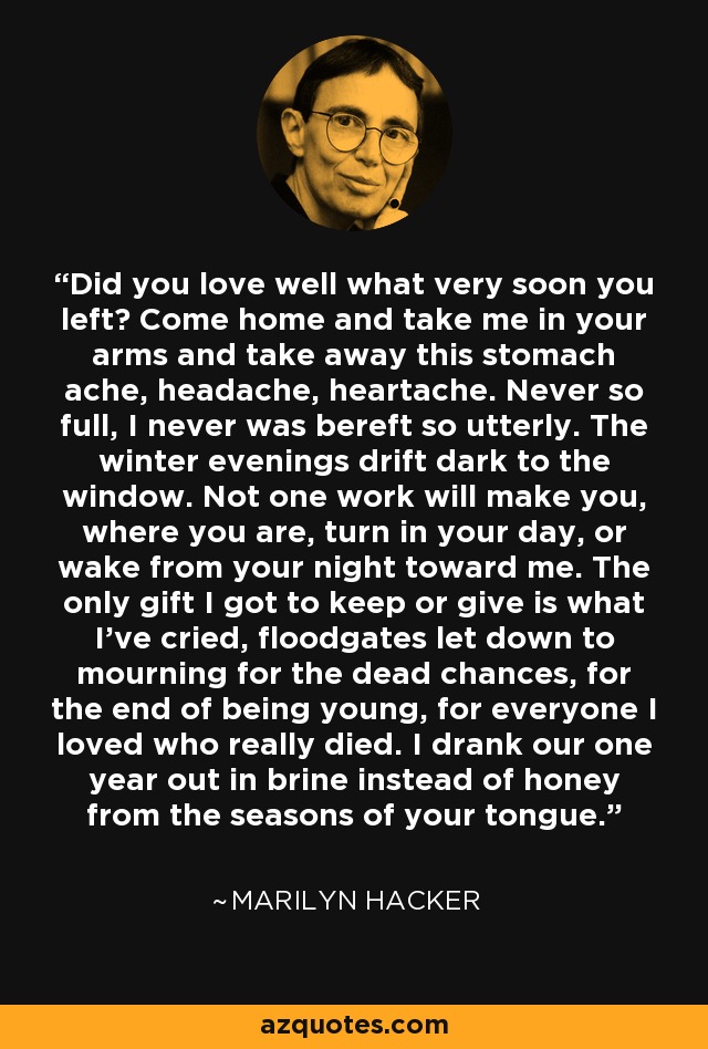 Did you love well what very soon you left? Come home and take me in your arms and take away this stomach ache, headache, heartache. Never so full, I never was bereft so utterly. The winter evenings drift dark to the window. Not one work will make you, where you are, turn in your day, or wake from your night toward me. The only gift I got to keep or give is what I've cried, floodgates let down to mourning for the dead chances, for the end of being young, for everyone I loved who really died. I drank our one year out in brine instead of honey from the seasons of your tongue. - Marilyn Hacker