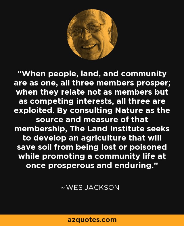 When people, land, and community are as one, all three members prosper; when they relate not as members but as competing interests, all three are exploited. By consulting Nature as the source and measure of that membership, The Land Institute seeks to develop an agriculture that will save soil from being lost or poisoned while promoting a community life at once prosperous and enduring. - Wes Jackson
