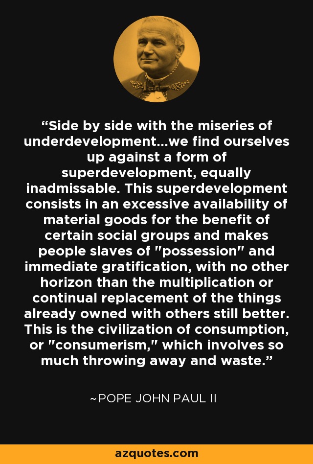 Side by side with the miseries of underdevelopment...we find ourselves up against a form of superdevelopment, equally inadmissable. This superdevelopment consists in an excessive availability of material goods for the benefit of certain social groups and makes people slaves of 