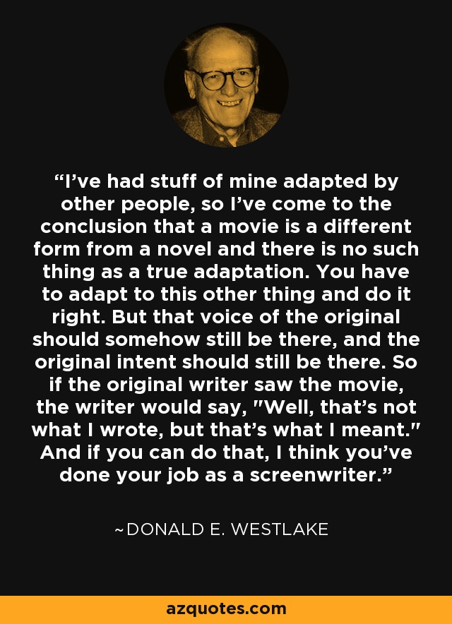 I've had stuff of mine adapted by other people, so I've come to the conclusion that a movie is a different form from a novel and there is no such thing as a true adaptation. You have to adapt to this other thing and do it right. But that voice of the original should somehow still be there, and the original intent should still be there. So if the original writer saw the movie, the writer would say, 