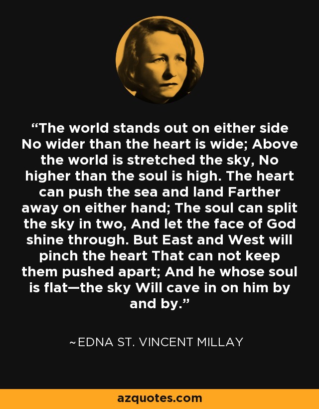 The world stands out on either side No wider than the heart is wide; Above the world is stretched the sky, No higher than the soul is high. The heart can push the sea and land Farther away on either hand; The soul can split the sky in two, And let the face of God shine through. But East and West will pinch the heart That can not keep them pushed apart; And he whose soul is flat—the sky Will cave in on him by and by. - Edna St. Vincent Millay