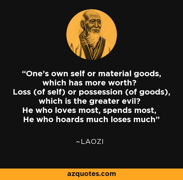 One's own self or material goods, which has more worth? Loss (of self) or possession (of goods), which is the greater evil? He who loves most, spends most, He who hoards much loses much - Laozi