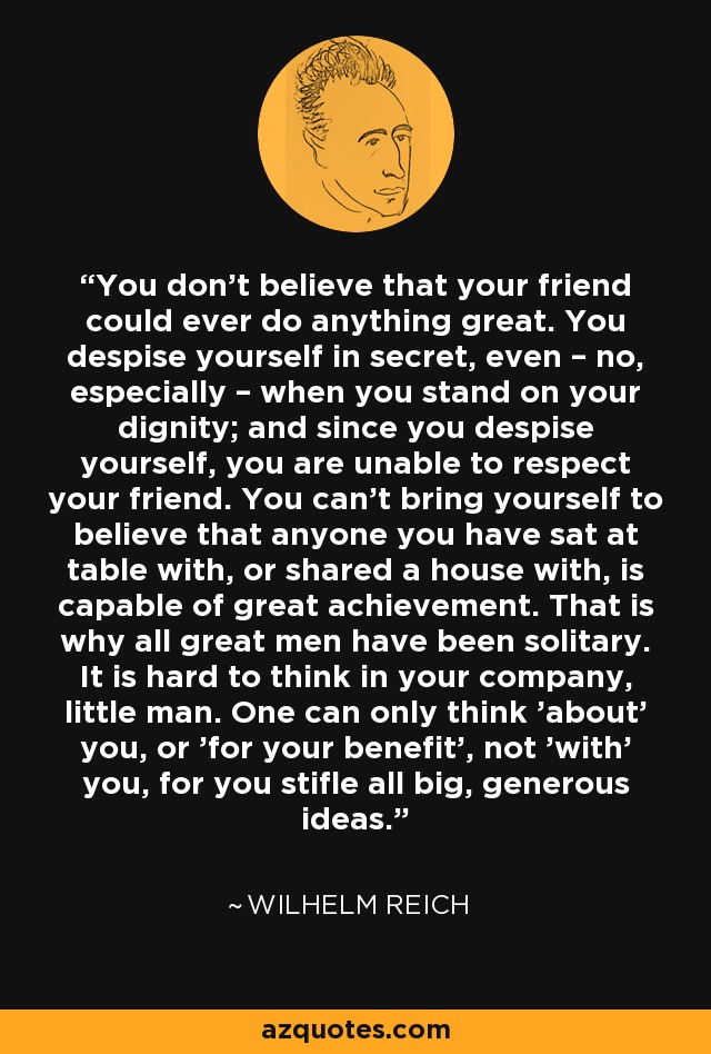 You don't believe that your friend could ever do anything great. You despise yourself in secret, even – no, especially – when you stand on your dignity; and since you despise yourself, you are unable to respect your friend. You can't bring yourself to believe that anyone you have sat at table with, or shared a house with, is capable of great achievement. That is why all great men have been solitary. It is hard to think in your company, little man. One can only think 'about' you, or 'for your benefit', not 'with' you, for you stifle all big, generous ideas. - Wilhelm Reich