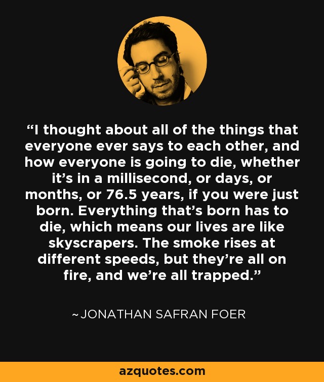 I thought about all of the things that everyone ever says to each other, and how everyone is going to die, whether it's in a millisecond, or days, or months, or 76.5 years, if you were just born. Everything that's born has to die, which means our lives are like skyscrapers. The smoke rises at different speeds, but they're all on fire, and we're all trapped. - Jonathan Safran Foer