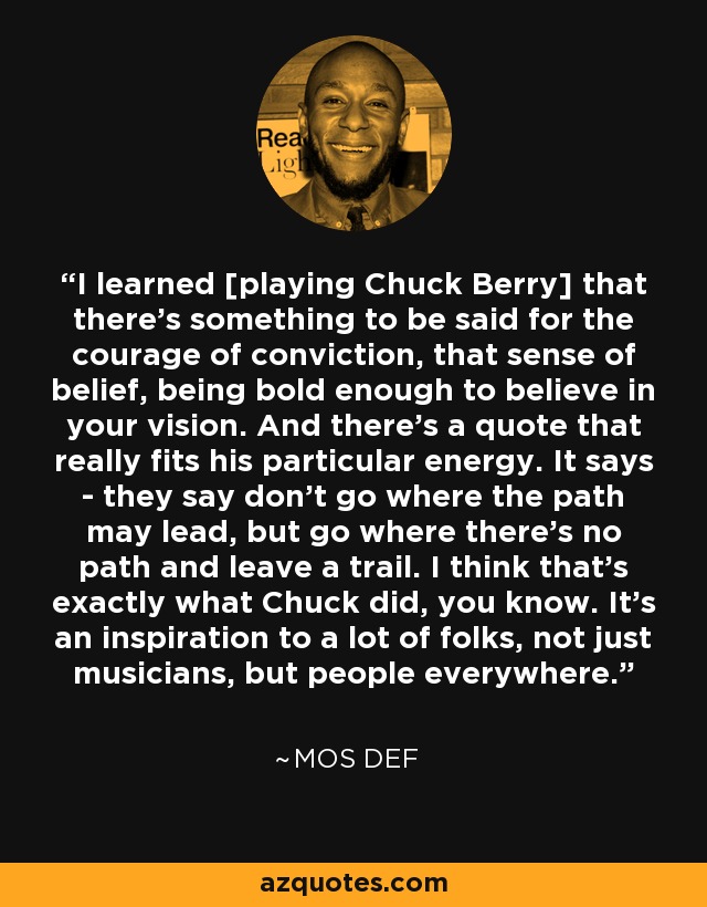 I learned [playing Chuck Berry] that there's something to be said for the courage of conviction, that sense of belief, being bold enough to believe in your vision. And there's a quote that really fits his particular energy. It says - they say don't go where the path may lead, but go where there's no path and leave a trail. I think that's exactly what Chuck did, you know. It's an inspiration to a lot of folks, not just musicians, but people everywhere. - Mos Def