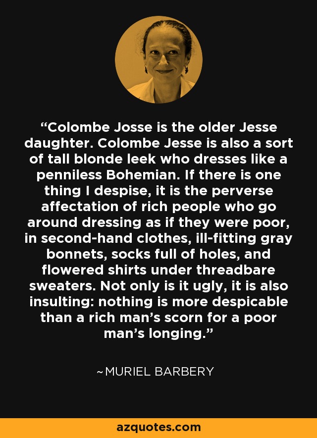 Colombe Josse is the older Jesse daughter. Colombe Jesse is also a sort of tall blonde leek who dresses like a penniless Bohemian. If there is one thing I despise, it is the perverse affectation of rich people who go around dressing as if they were poor, in second-hand clothes, ill-fitting gray bonnets, socks full of holes, and flowered shirts under threadbare sweaters. Not only is it ugly, it is also insulting: nothing is more despicable than a rich man's scorn for a poor man's longing. - Muriel Barbery