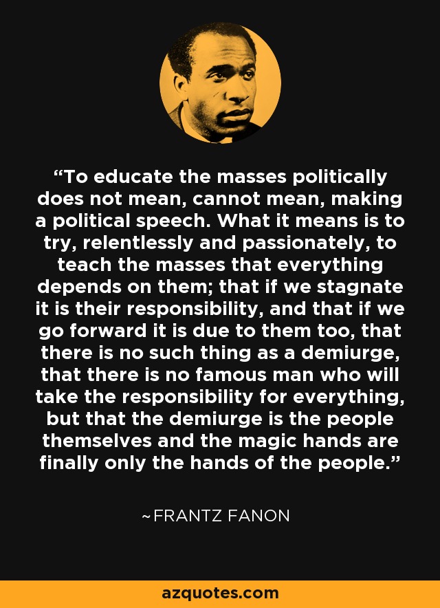 To educate the masses politically does not mean, cannot mean, making a political speech. What it means is to try, relentlessly and passionately, to teach the masses that everything depends on them; that if we stagnate it is their responsibility, and that if we go forward it is due to them too, that there is no such thing as a demiurge, that there is no famous man who will take the responsibility for everything, but that the demiurge is the people themselves and the magic hands are finally only the hands of the people. - Frantz Fanon