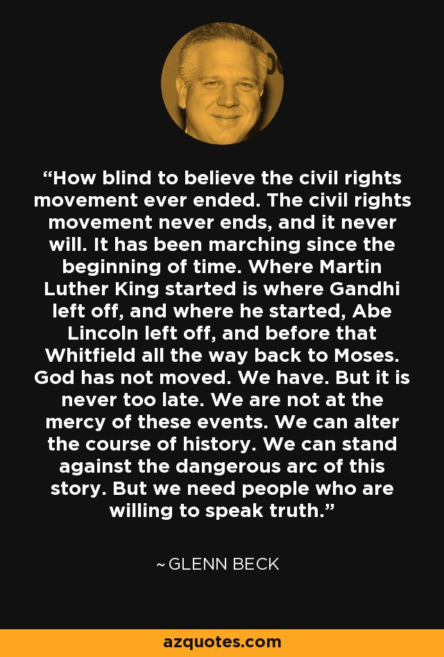 How blind to believe the civil rights movement ever ended. The civil rights movement never ends, and it never will. It has been marching since the beginning of time. Where Martin Luther King started is where Gandhi left off, and where he started, Abe Lincoln left off, and before that Whitfield all the way back to Moses. God has not moved. We have. But it is never too late. We are not at the mercy of these events. We can alter the course of history. We can stand against the dangerous arc of this story. But we need people who are willing to speak truth. - Glenn Beck