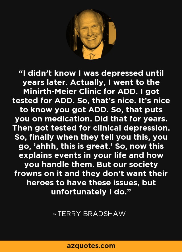 I didn't know I was depressed until years later. Actually, I went to the Minirth-Meier Clinic for ADD. I got tested for ADD. So, that's nice. It's nice to know you got ADD. So, that puts you on medication. Did that for years. Then got tested for clinical depression. So, finally when they tell you this, you go, 'ahhh, this is great.' So, now this explains events in your life and how you handle them. But our society frowns on it and they don't want their heroes to have these issues, but unfortunately I do. - Terry Bradshaw