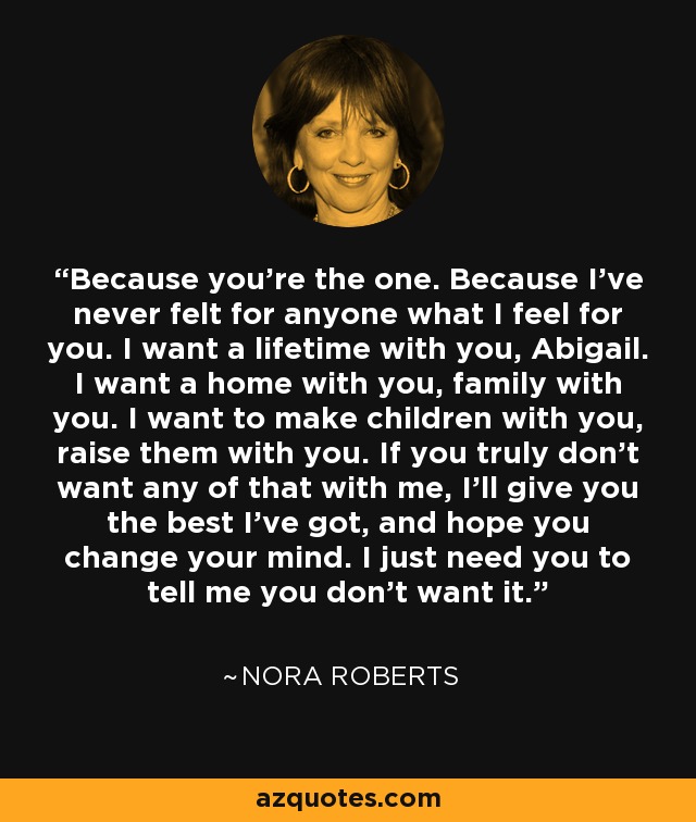 Because you’re the one. Because I’ve never felt for anyone what I feel for you. I want a lifetime with you, Abigail. I want a home with you, family with you. I want to make children with you, raise them with you. If you truly don’t want any of that with me, I’ll give you the best I’ve got, and hope you change your mind. I just need you to tell me you don’t want it. - Nora Roberts