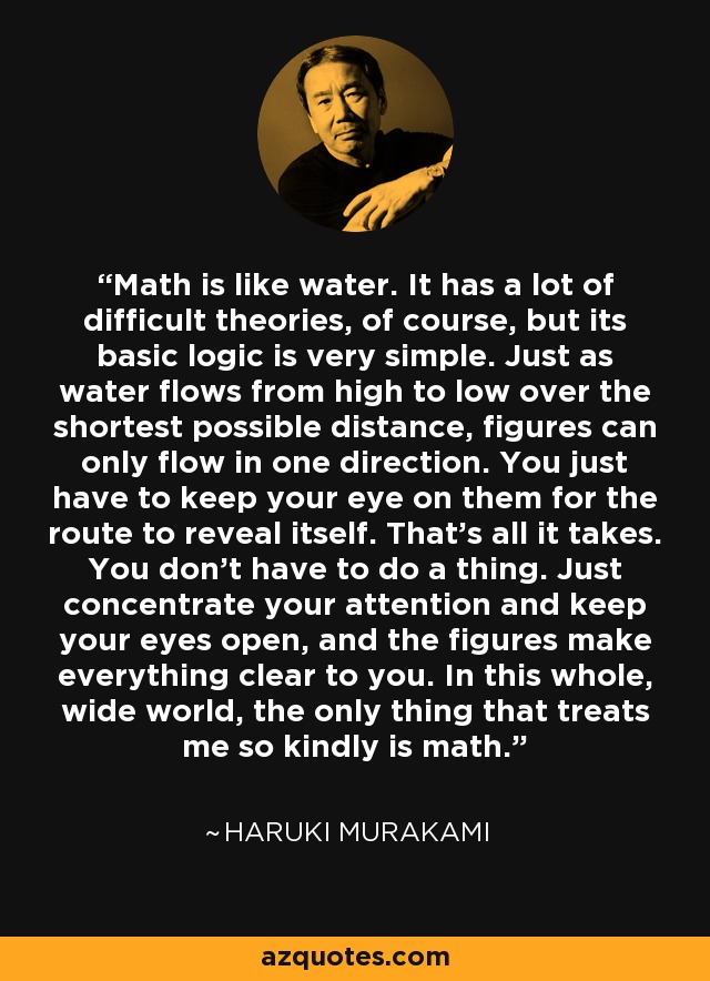 Math is like water. It has a lot of difficult theories, of course, but its basic logic is very simple. Just as water flows from high to low over the shortest possible distance, figures can only flow in one direction. You just have to keep your eye on them for the route to reveal itself. That’s all it takes. You don’t have to do a thing. Just concentrate your attention and keep your eyes open, and the figures make everything clear to you. In this whole, wide world, the only thing that treats me so kindly is math. - Haruki Murakami
