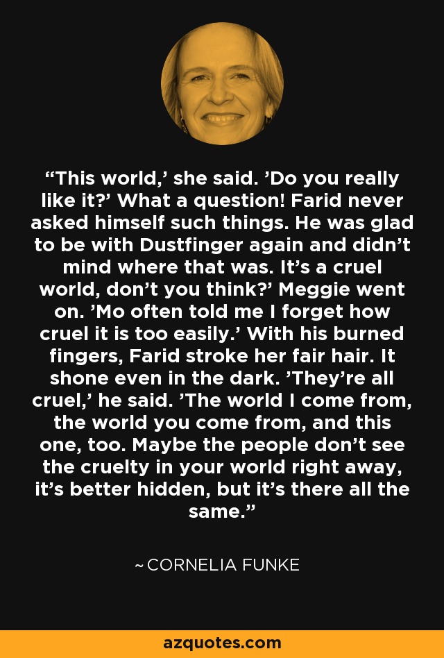 This world,' she said. 'Do you really like it?' What a question! Farid never asked himself such things. He was glad to be with Dustfinger again and didn't mind where that was. It's a cruel world, don't you think?' Meggie went on. 'Mo often told me I forget how cruel it is too easily.' With his burned fingers, Farid stroke her fair hair. It shone even in the dark. 'They're all cruel,' he said. 'The world I come from, the world you come from, and this one, too. Maybe the people don't see the cruelty in your world right away, it's better hidden, but it's there all the same. - Cornelia Funke