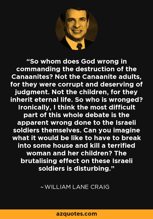 So whom does God wrong in commanding the destruction of the Canaanites? Not the Canaanite adults, for they were corrupt and deserving of judgment. Not the children, for they inherit eternal life. So who is wronged? Ironically, I think the most difficult part of this whole debate is the apparent wrong done to the Israeli soldiers themselves. Can you imagine what it would be like to have to break into some house and kill a terrified woman and her children? The brutalising effect on these Israeli soldiers is disturbing. - William Lane Craig